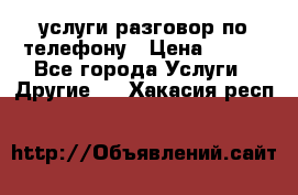 услуги разговор по телефону › Цена ­ 800 - Все города Услуги » Другие   . Хакасия респ.